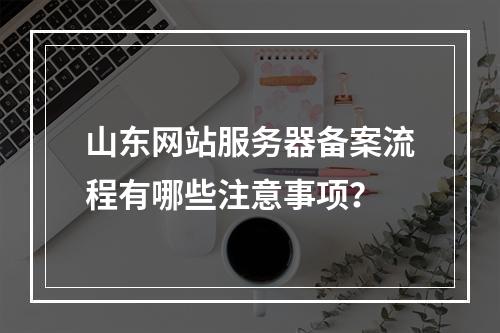 山东网站服务器备案流程有哪些注意事项？