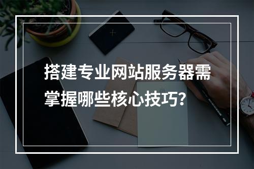搭建专业网站服务器需掌握哪些核心技巧？