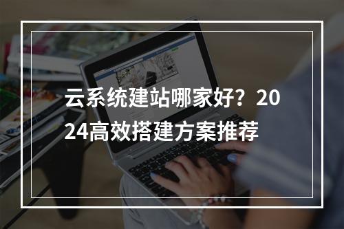 云系统建站哪家好？2024高效搭建方案推荐