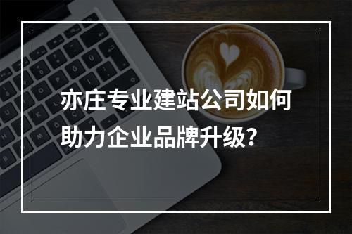 亦庄专业建站公司如何助力企业品牌升级？