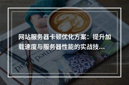 网站服务器卡顿优化方案：提升加载速度与服务器性能的实战技巧