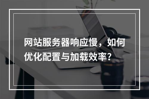 网站服务器响应慢，如何优化配置与加载效率？