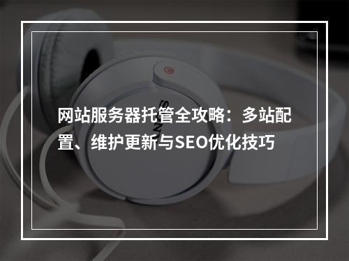 网站服务器托管全攻略：多站配置、维护更新与SEO优化技巧