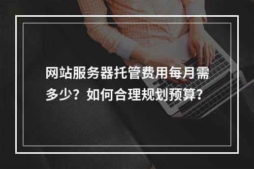 网站服务器托管费用每月需多少？如何合理规划预算？