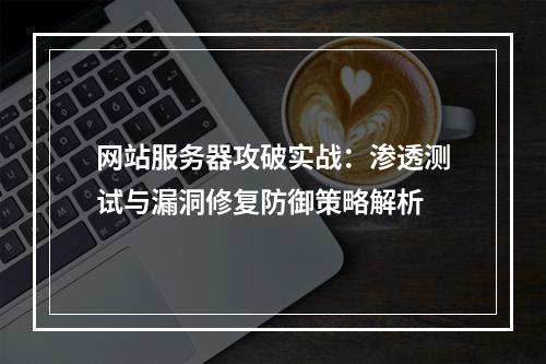 网站服务器攻破实战：渗透测试与漏洞修复防御策略解析