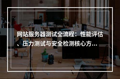 网站服务器测试全流程：性能评估、压力测试与安全检测核心方法