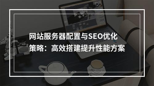 网站服务器配置与SEO优化策略：高效搭建提升性能方案