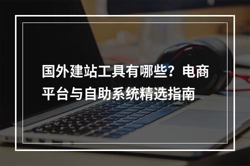 国外建站工具有哪些？电商平台与自助系统精选指南