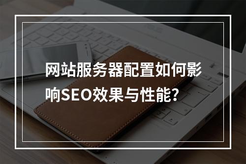 网站服务器配置如何影响SEO效果与性能？