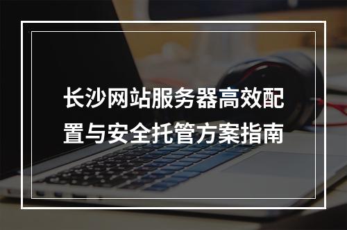 长沙网站服务器高效配置与安全托管方案指南