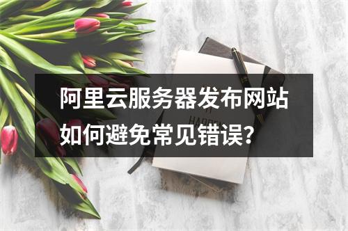 阿里云服务器发布网站如何避免常见错误？