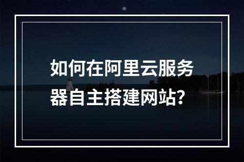 如何在阿里云服务器自主搭建网站？