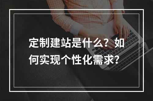 定制建站是什么？如何实现个性化需求？