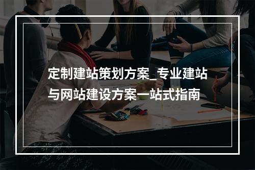 定制建站策划方案_专业建站与网站建设方案一站式指南