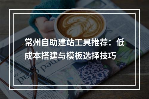 常州自助建站工具推荐：低成本搭建与模板选择技巧