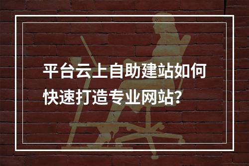 平台云上自助建站如何快速打造专业网站？