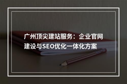 广州顶尖建站服务：企业官网建设与SEO优化一体化方案
