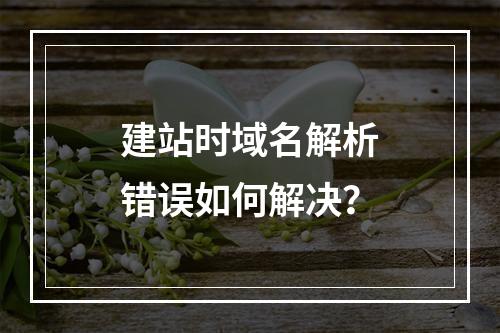 建站时域名解析错误如何解决？