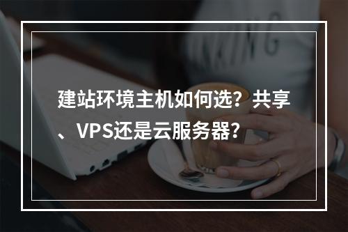 建站环境主机如何选？共享、VPS还是云服务器？
