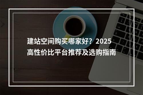 建站空间购买哪家好？2025高性价比平台推荐及选购指南