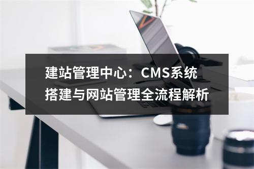 建站管理中心：CMS系统搭建与网站管理全流程解析