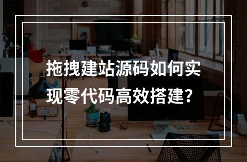 拖拽建站源码如何实现零代码高效搭建？