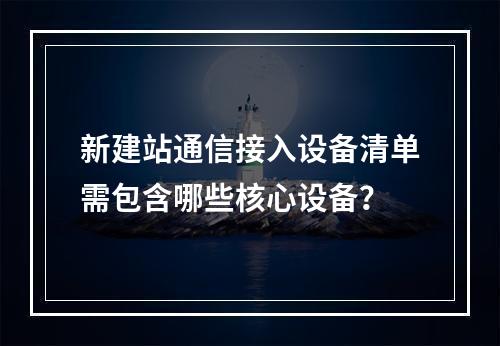 新建站通信接入设备清单需包含哪些核心设备？
