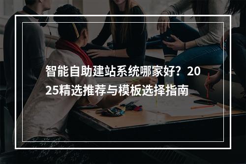 智能自助建站系统哪家好？2025精选推荐与模板选择指南