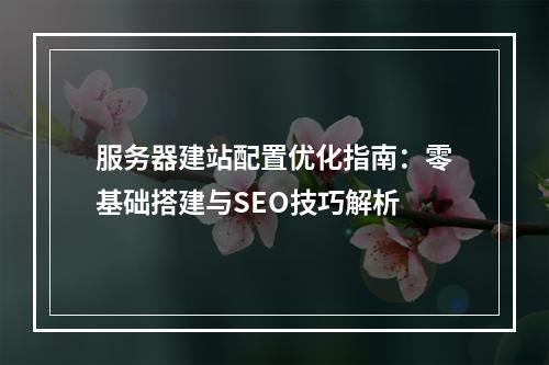 服务器建站配置优化指南：零基础搭建与SEO技巧解析