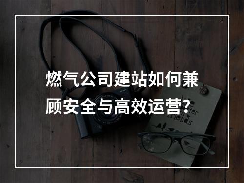燃气公司建站如何兼顾安全与高效运营？