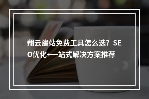 翔云建站免费工具怎么选？SEO优化+一站式解决方案推荐