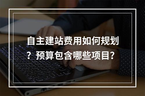自主建站费用如何规划？预算包含哪些项目？