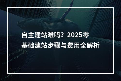 自主建站难吗？2025零基础建站步骤与费用全解析