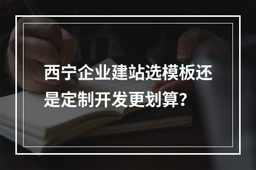 西宁企业建站选模板还是定制开发更划算？