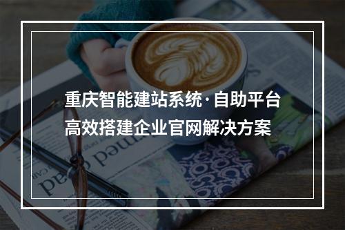 重庆智能建站系统·自助平台高效搭建企业官网解决方案