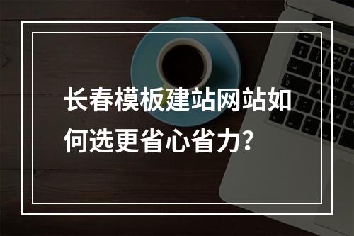长春模板建站网站如何选更省心省力？