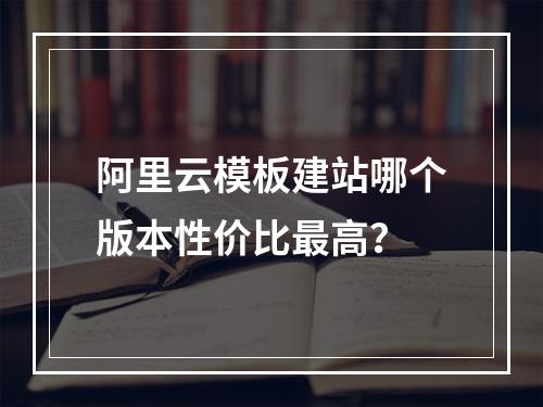 阿里云模板建站哪个版本性价比最高？