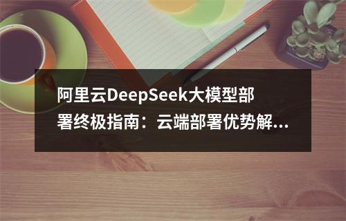 阿里云DeepSeek大模型部署终极指南：云端部署优势解析与本地化避坑指南