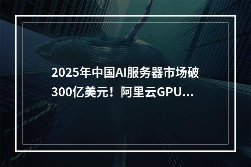 2025年中国AI服务器市场破300亿美元！阿里云GPU云服务器如何助力企业抢占先机？