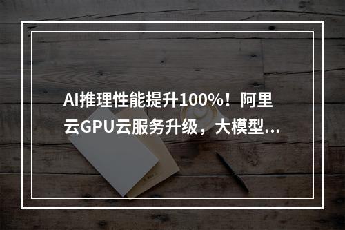 AI推理性能提升100%！阿里云GPU云服务升级，大模型部署成本直降85%
