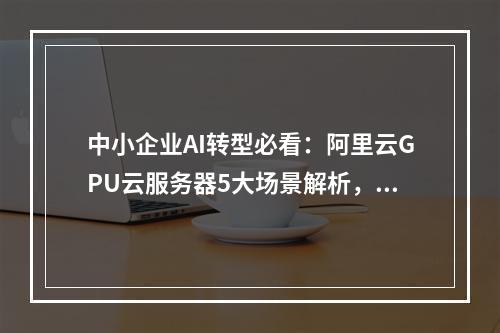中小企业AI转型必看：阿里云GPU云服务器5大场景解析，1分钟快速上手