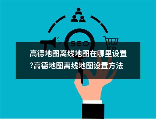 高德地图离线地图在哪里设置?高德地图离线地图设置方法