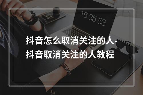 抖音怎么取消关注的人-抖音取消关注的人教程