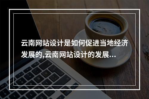 云南网站设计是如何促进当地经济发展的,云南网站设计的发展现状与趋势