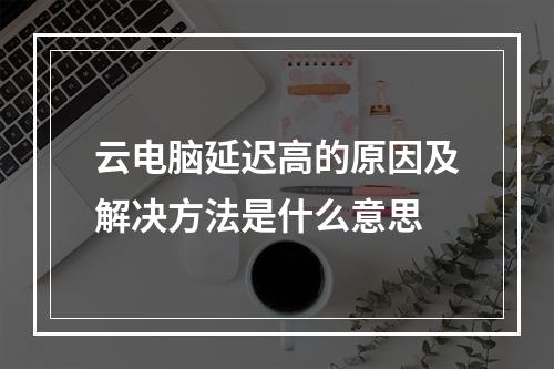 云电脑延迟高的原因及解决方法是什么意思