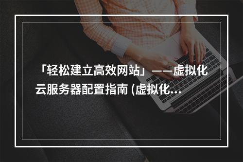 「轻松建立高效网站」——虚拟化云服务器配置指南 (虚拟化云服务器配置)