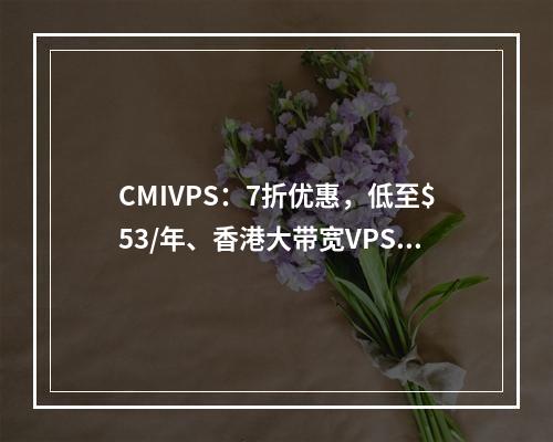 CMIVPS:7折优惠,低至$53/年、香港大带宽VPS(CN2)、美国大带宽VPS(AS4837+20G防御)