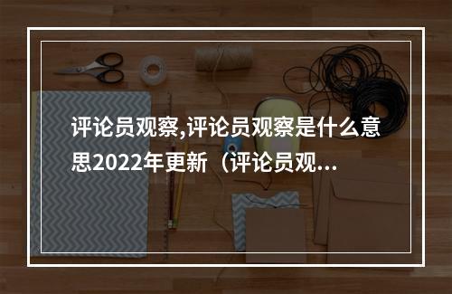 评论员观察,评论员观察是什么意思2022年更新(评论员观察是评论员文章么?)