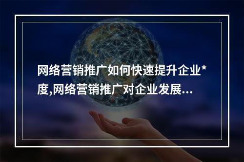 网络营销推广如何快速提升企业*度,网络营销推广对企业发展的影响