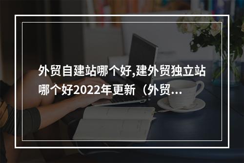 外贸自建站哪个好,建外贸独立站哪个好2022年更新(外贸独立建站哪里比较好)